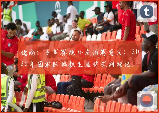 德尚：季军赛绝非友谊赛意义；2026年国家队执教生涯将深刻铭记，留下永恒印记
