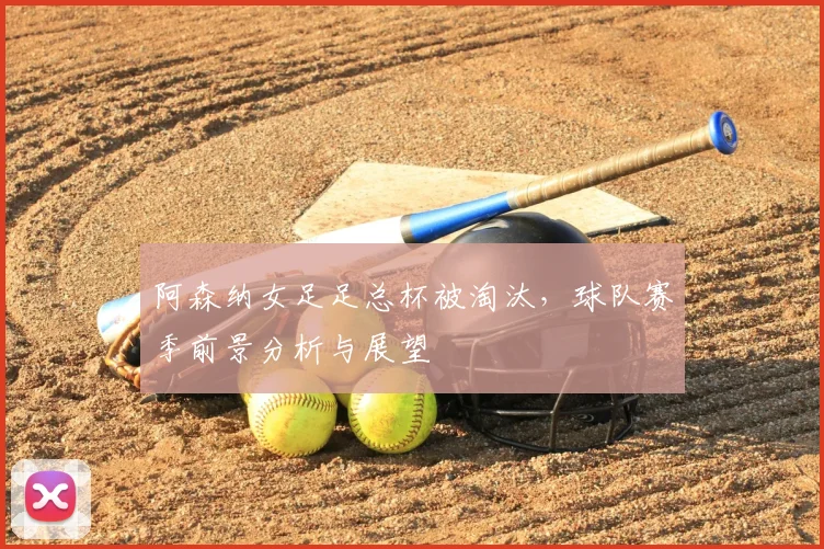 阿森纳女足足总杯被淘汰，球队赛季前景分析与展望