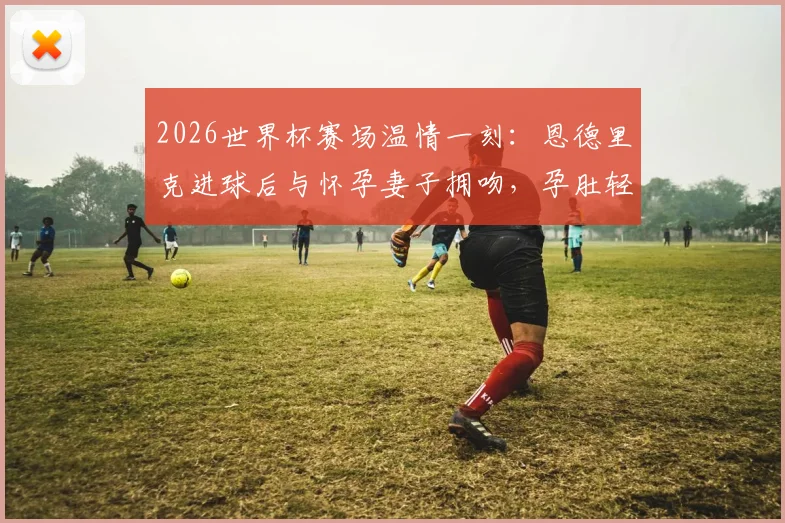 2026世界杯赛场温情一刻:恩德里克进球后与怀孕妻子拥吻,孕肚轻抚瞬间感人