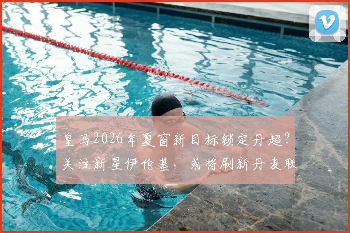 皇马2026年夏窗新目标锁定丹超？关注新星伊伦基，或将刷新丹麦联赛转会费纪录