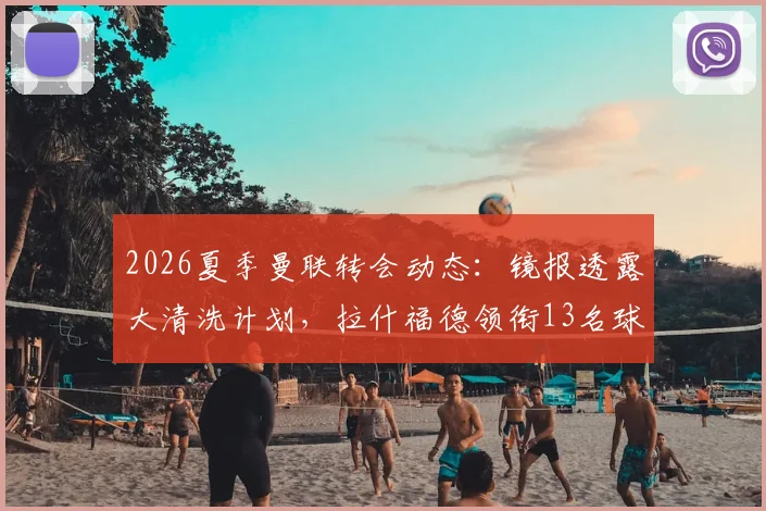 2026夏季曼联转会动态：镜报透露大清洗计划，拉什福德领衔13名球员离队可能性分析