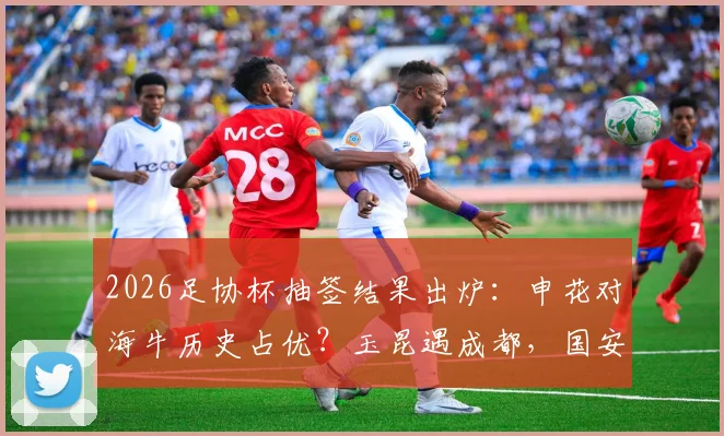2026足协杯抽签结果出炉:申花对海牛历史占优?玉昆遇成都,国安客战大连,关键看点与晋级前景分析