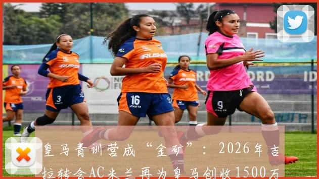 皇马青训营成“金矿”：2026年吉拉转会AC米兰再为皇马创收1500万欧，解析欧洲足坛最赚钱的青训体系与球员出售策略
