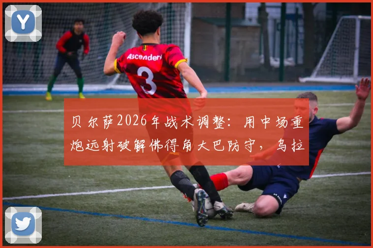 贝尔萨2026年战术调整：用中场重炮远射破解佛得角大巴防守，乌拉圭变阵策略详解