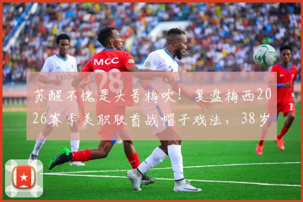 苏醒不愧是头号梅吹！复盘梅西2026赛季美职联首战帽子戏法，38岁传奇仍在继续