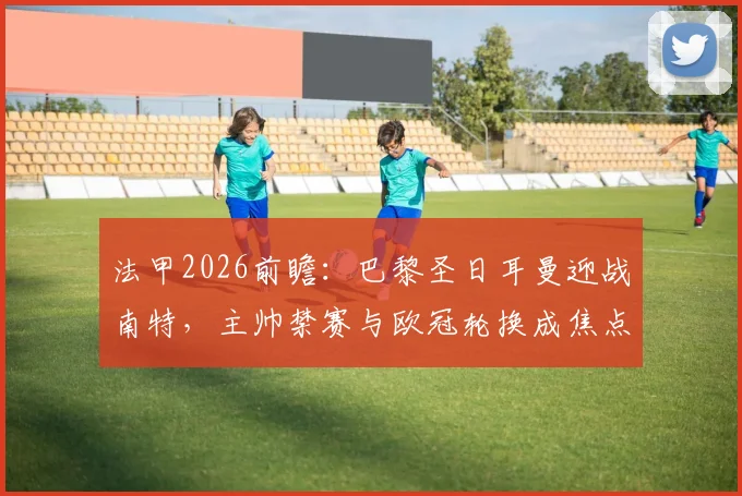 法甲2026前瞻：巴黎圣日耳曼迎战南特，主帅禁赛与欧冠轮换成焦点，阵容预测解析