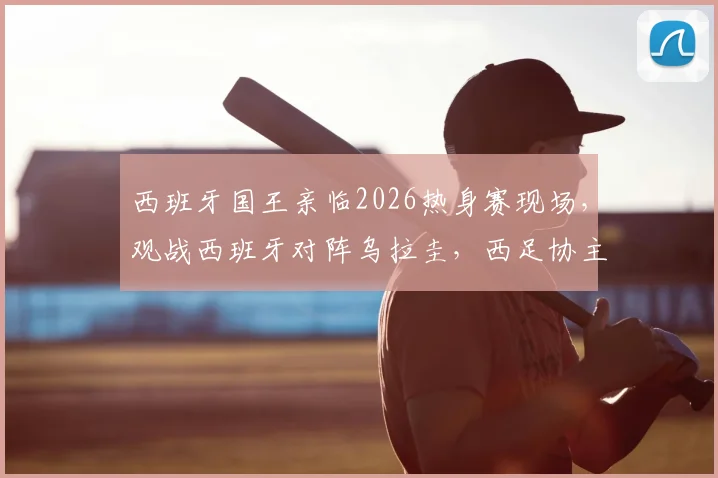 西班牙国王亲临2026热身赛现场，观战西班牙对阵乌拉圭，西足协主席全程陪同接待细节全览