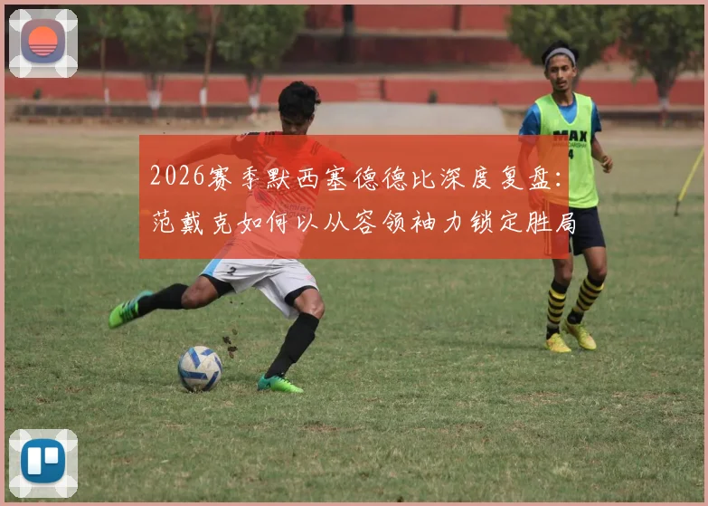 2026赛季默西塞德德比深度复盘：范戴克如何以从容领袖力锁定胜局，解析红军珍贵胜利背后的战术与精神