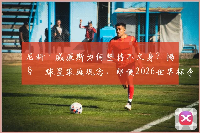 尼科·威廉斯为何坚持不文身？揭秘球星家庭观念，即便2026世界杯夺冠也拒绝文身传统