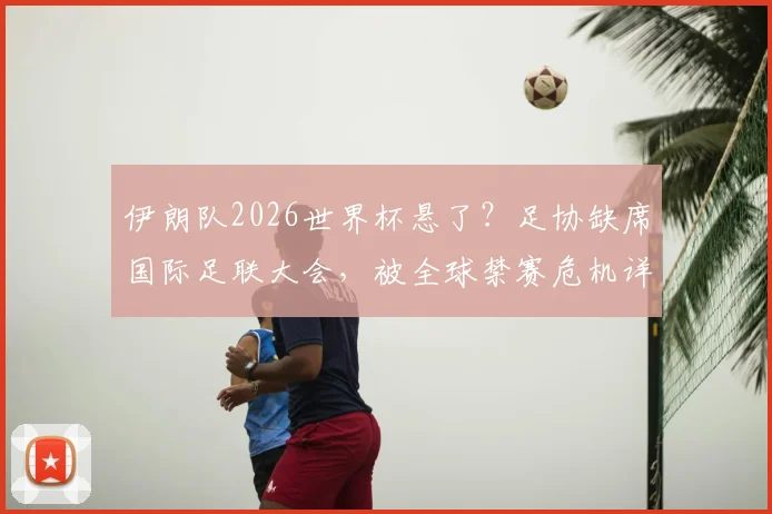 伊朗队2026世界杯悬了？足协缺席国际足联大会，被全球禁赛危机详解