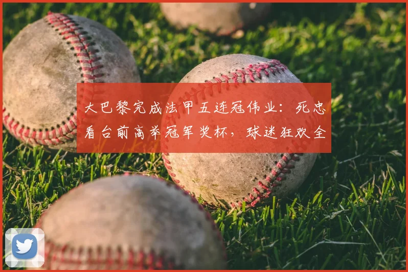 大巴黎完成法甲五连冠伟业：死忠看台前高举冠军奖杯，球迷狂欢全景回顾