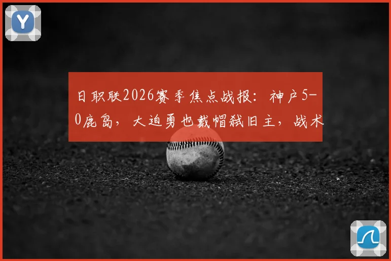 日职联2026赛季焦点战报：神户5-0鹿岛，大迫勇也戴帽弑旧主，战术复盘与球员评分