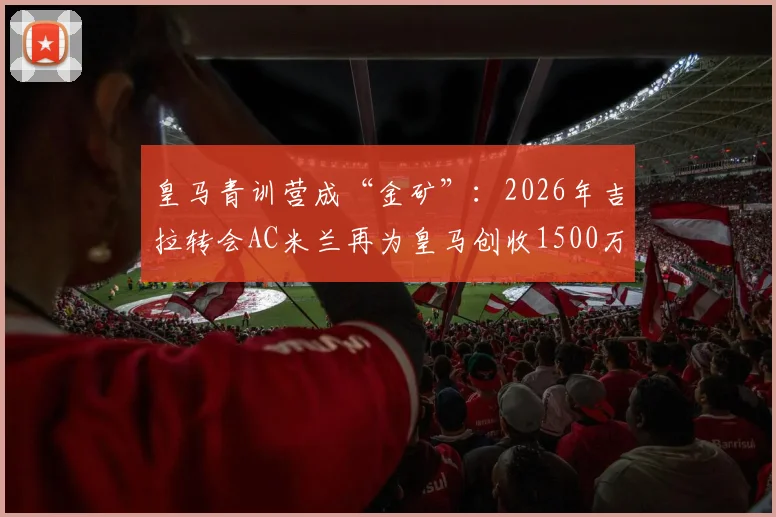皇马青训营成“金矿”：2026年吉拉转会AC米兰再为皇马创收1500万欧，解析欧洲足坛最赚钱的青训体系与球员出售策略