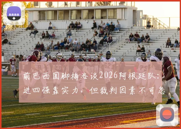 前巴西国脚梅洛谈2026阿根廷队：进四强靠实力，但裁判因素不可忽视，引发足坛热议