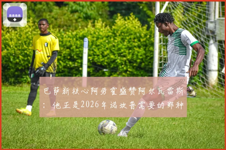巴萨新核心阿劳霍盛赞阿尔瓦雷斯：他正是2026年诺坎普需要的那种顶级锋线杀手