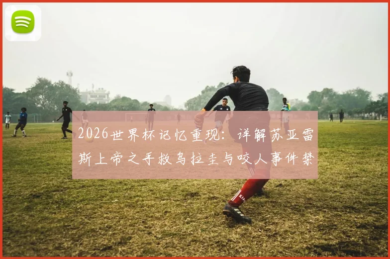 2026世界杯记忆重现：详解苏亚雷斯上帝之手救乌拉圭与咬人事件禁赛处罚，天使魔鬼两面性的终极解析