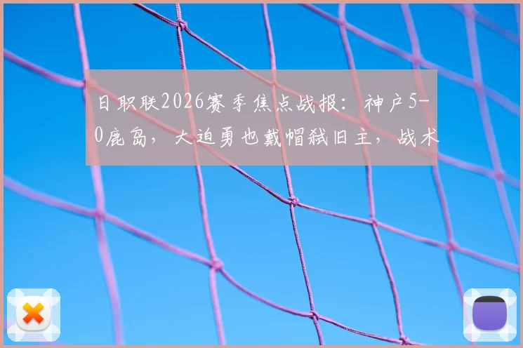 日职联2026赛季焦点战报:神户5-0鹿岛,大迫勇也戴帽弑旧主,战术复盘与球员评分
