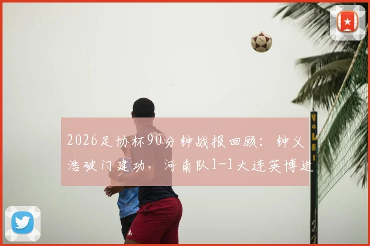 2026足协杯90分钟战报回顾:钟义浩破门建功,河南队1-1大连英博进加时,比赛过程与进球详情全解析