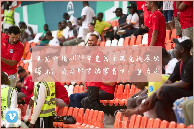 里克尔梅2026年皇马主席竞选承诺曝光:提名耶罗执掌青训,皇马足球学校未来引关注