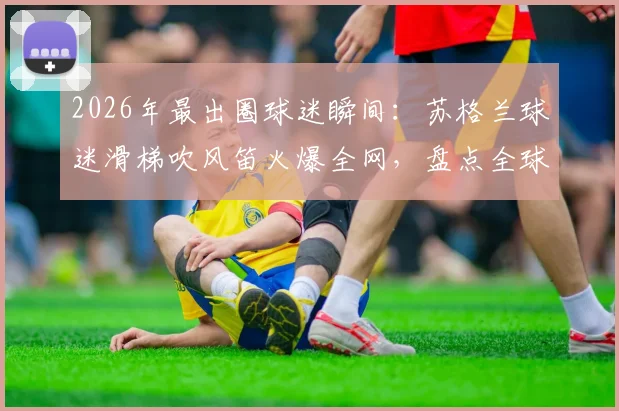 2026年最出圈球迷瞬间：苏格兰球迷滑梯吹风笛火爆全网，盘点全球五大奇葩观赛助威方式
