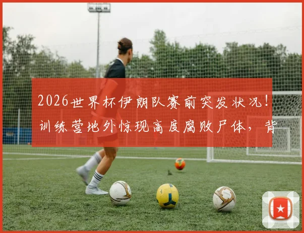 2026世界杯伊朗队赛前突发状况！训练营地外惊现高度腐败尸体，背后原因众说纷纭