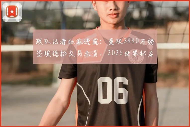 跟队记者独家透露：曼联3880万镑签埃德松交易未黄，2026世界杯后体检时间表已初步确定