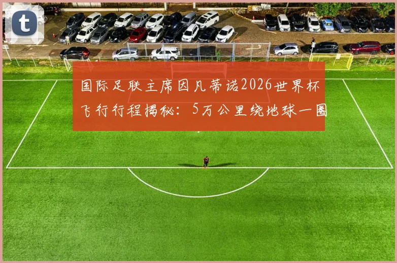 国际足联主席因凡蒂诺2026世界杯飞行行程揭秘：5万公里绕地球一圈，全球推广足球考察全记录