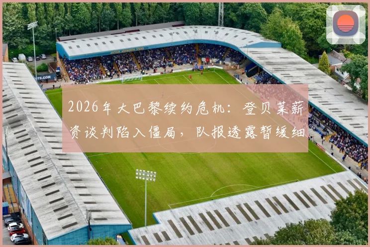 2026年大巴黎续约危机：登贝莱薪资谈判陷入僵局，队报透露暂缓细节与未来去向分析