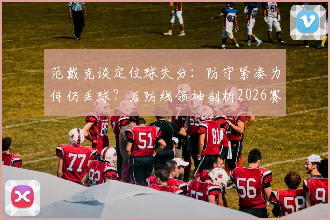 范戴克谈定位球失分：防守紧凑为何仍丢球？后防线领袖剖析2026赛季关键战