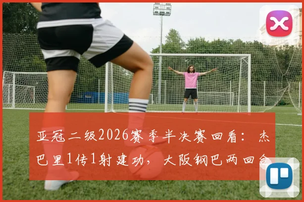 亚冠二级2026赛季半决赛回看:杰巴里1传1射建功,大阪钢巴两回合3-1力克曼谷联挺进决赛圈