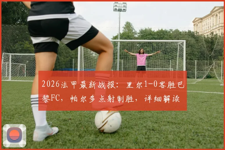 2026法甲最新战报:里尔1-0客胜巴黎FC,帕尔多点射制胜,详细解读比赛过程与积分影响