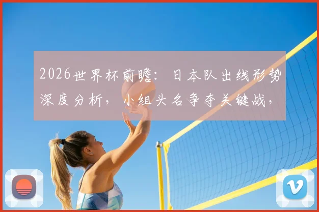 2026世界杯前瞻:日本队出线形势深度分析,小组头名争夺关键战,瑞典队惨败后如何调整?