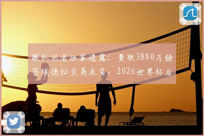 跟队记者独家透露:曼联3880万镑签埃德松交易未黄,2026世界杯后体检时间表已初步确定