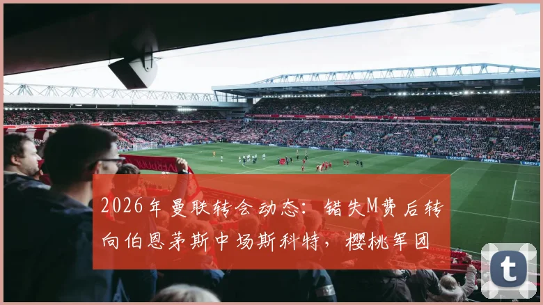 2026年曼联转会动态：错失M费后转向伯恩茅斯中场斯科特，樱桃军团估价高达8000万镑