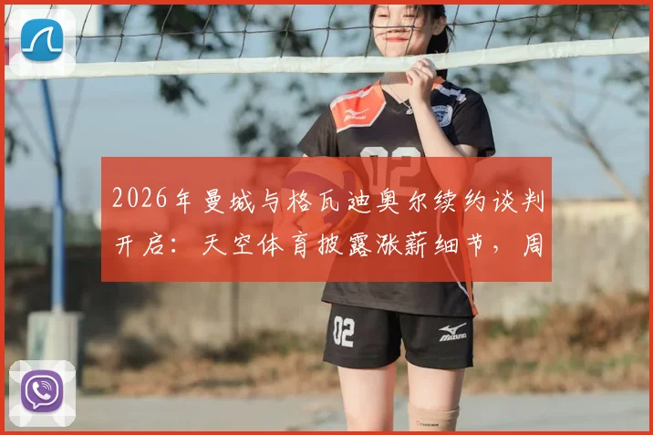 2026年曼城与格瓦迪奥尔续约谈判开启：天空体育披露涨薪细节，周薪涨幅及合同年限深度解析