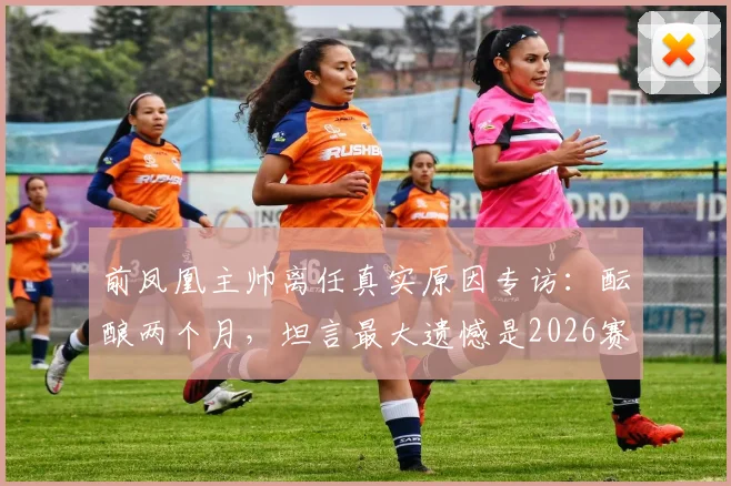 前凤凰主帅离任真实原因专访：酝酿两个月，坦言最大遗憾是2026赛季未能带队夺冠