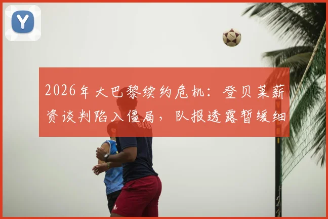 2026年大巴黎续约危机：登贝莱薪资谈判陷入僵局，队报透露暂缓细节与未来去向分析