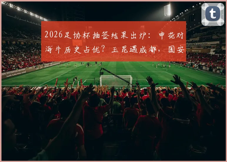 2026足协杯抽签结果出炉：申花对海牛历史占优？玉昆遇成都，国安客战大连，关键看点与晋级前景分析
