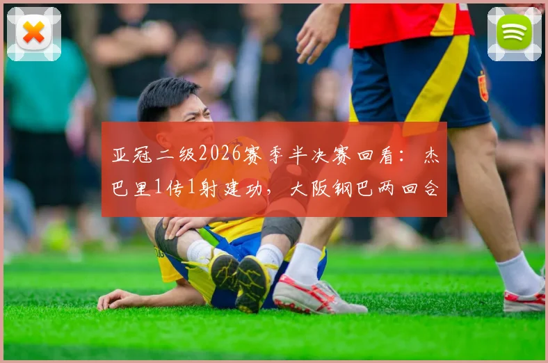 亚冠二级2026赛季半决赛回看:杰巴里1传1射建功,大阪钢巴两回合3-1力克曼谷联挺进决赛圈