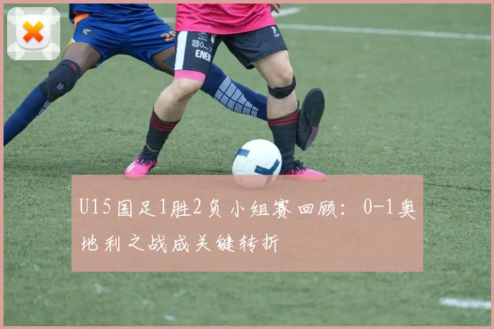 U15国足1胜2负小组赛回顾:0-1奥地利之战成关键转折