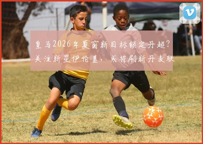 皇马2026年夏窗新目标锁定丹超？关注新星伊伦基，或将刷新丹麦联赛转会费纪录