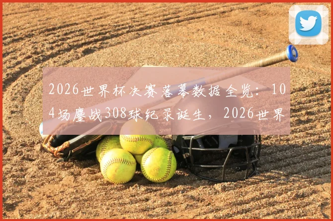 2026世界杯决赛落幕数据全览：104场鏖战308球纪录诞生，2026世界杯全程回顾与2030年展望