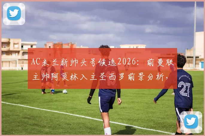 AC米兰新帅头号候选2026：前曼联主帅阿莫林入主圣西罗前景分析，红黑军团重建关键一步
