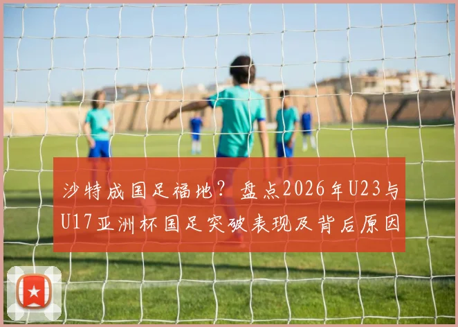 沙特成国足福地？盘点2026年U23与U17亚洲杯国足突破表现及背后原因