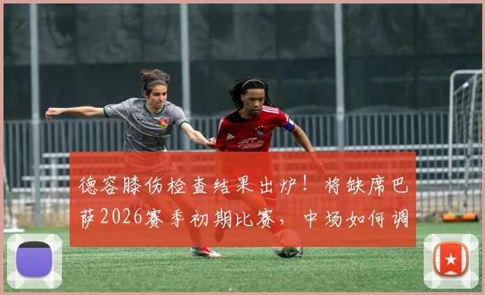 德容膝伤检查结果出炉！将缺席巴萨2026赛季初期比赛，中场如何调整成焦点