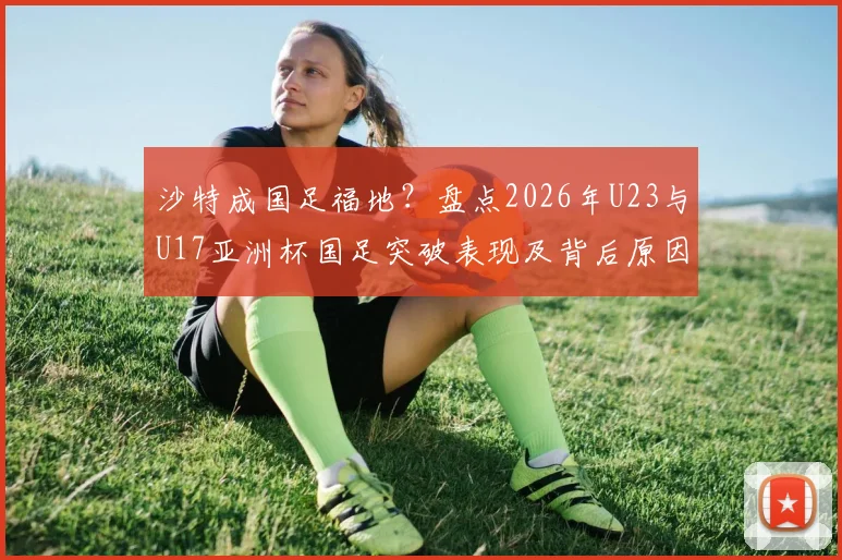 沙特成国足福地？盘点2026年U23与U17亚洲杯国足突破表现及背后原因