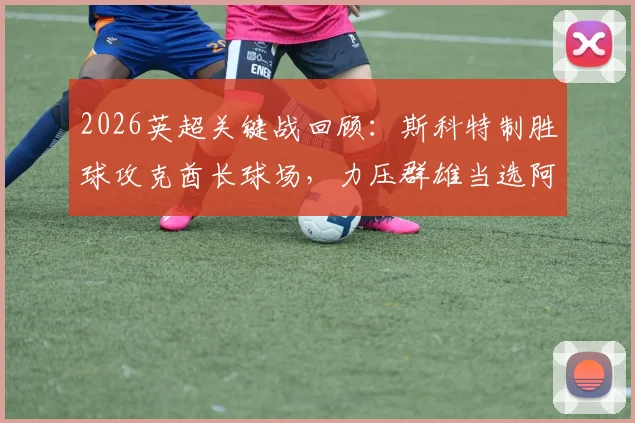 2026英超关键战回顾：斯科特制胜球攻克酋长球场，力压群雄当选阿森纳vs伯恩茅斯全场最佳球员