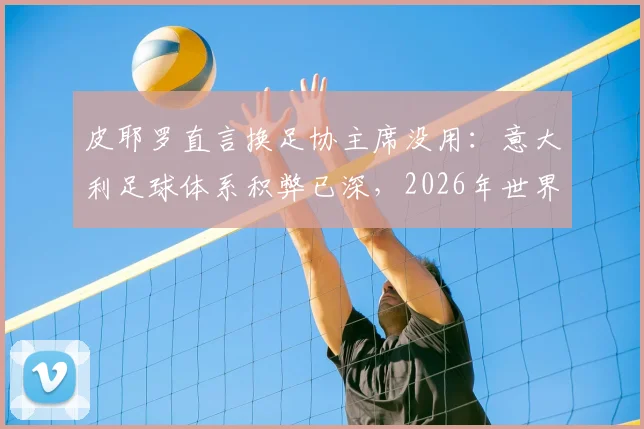 皮耶罗直言换足协主席没用：意大利足球体系积弊已深，2026年世界杯前景堪忧