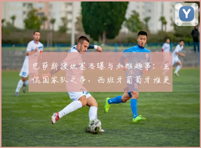 巴萨新援坎塞洛曝与加维趣事：互侃国家队之争，西班牙葡萄牙谁更强引热议