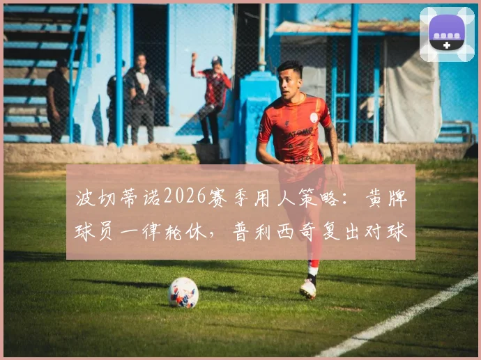 波切蒂诺2026赛季用人策略：黄牌球员一律轮休，普利西奇复出对球队排兵布阵影响几何